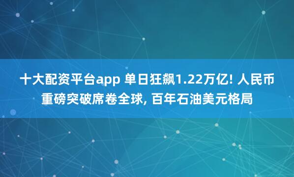十大配资平台app 单日狂飙1.22万亿! 人民币重磅突破席卷全球, 百年石油美元格局
