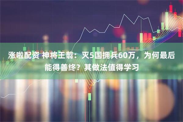 涨啦配资 神将王翦：灭5国拥兵60万，为何最后能得善终？其做法值得学习