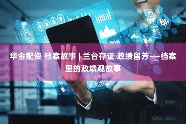 华金配资 档案故事 | 兰台存证 政绩留芳——档案里的政绩观故事