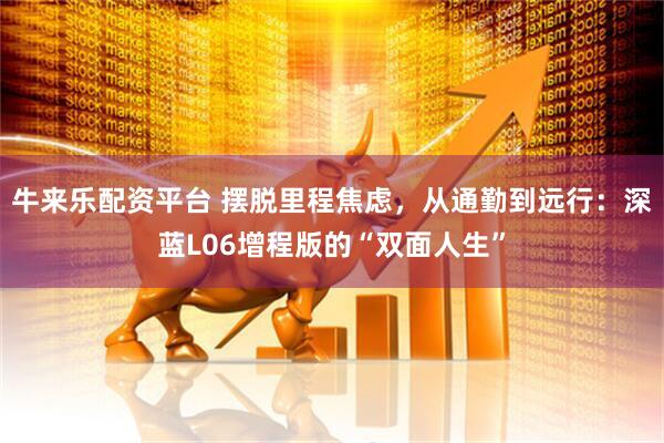 牛来乐配资平台 摆脱里程焦虑，从通勤到远行：深蓝L06增程版的“双面人生”