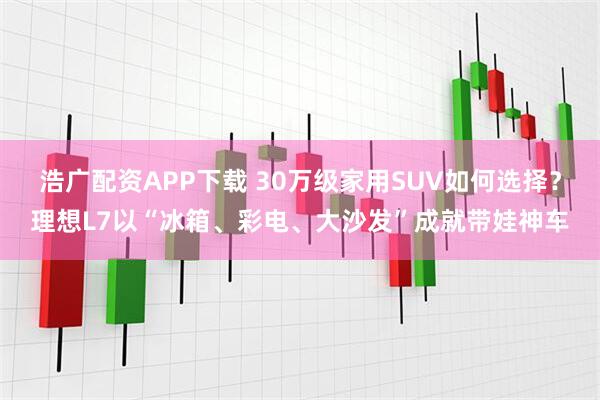 浩广配资APP下载 30万级家用SUV如何选择？理想L7以“冰箱、彩电、大沙发”成就带娃神车