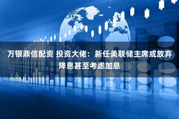万银鼎信配资 投资大佬：新任美联储主席或放弃降息甚至考虑加息