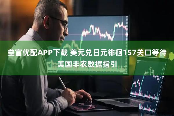垒富优配APP下载 美元兑日元徘徊157关口等待美国非农数据指引