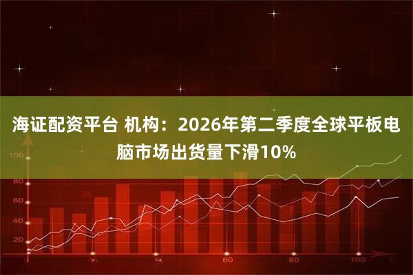 海证配资平台 机构：2026年第二季度全球平板电脑市场出货量下滑10%