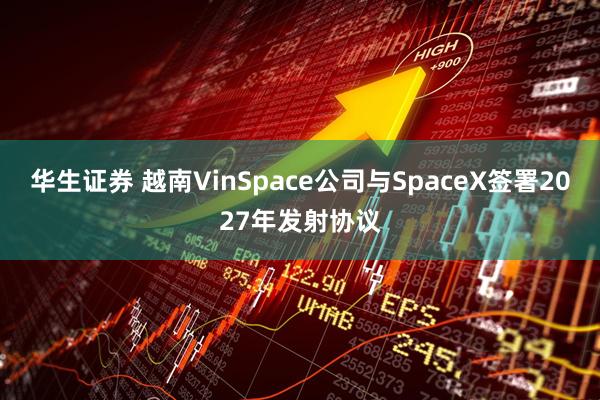 华生证券 越南VinSpace公司与SpaceX签署2027年发射协议