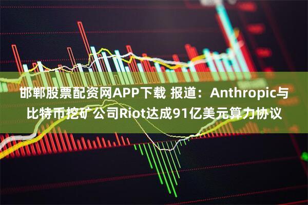邯郸股票配资网APP下载 报道：Anthropic与比特币挖矿公司Riot达成91亿美元算力协议