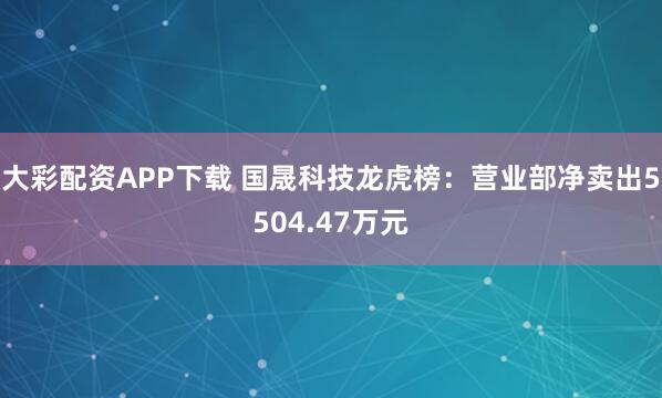 大彩配资APP下载 国晟科技龙虎榜：营业部净卖出5504.47万元