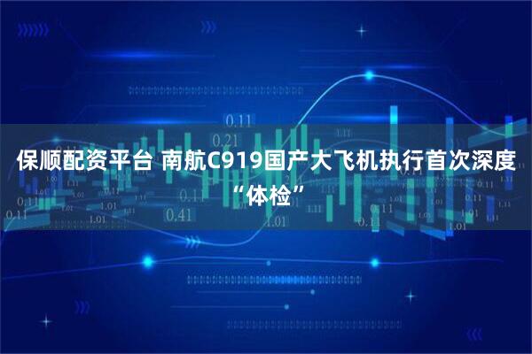 保顺配资平台 南航C919国产大飞机执行首次深度“体检”