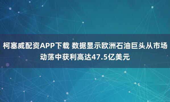 柯塞威配资APP下载 数据显示欧洲石油巨头从市场动荡中获利高达47.5亿美元