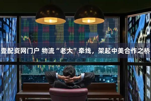 壹配资网门户 物流“老大”牵线，架起中美合作之桥