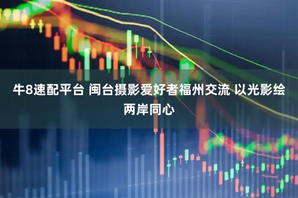 牛8速配平台 闽台摄影爱好者福州交流 以光影绘两岸同心