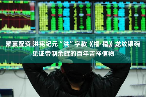 聚赢配资 洪宪纪元“洪”字款《福·禧》龙纹银碗见证帝制余晖的百年吉祥信物