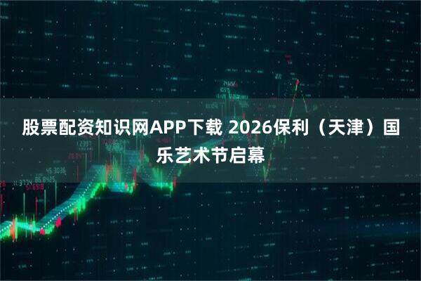 股票配资知识网APP下载 2026保利（天津）国乐艺术节启幕