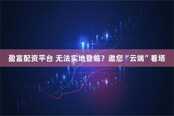 盈富配资平台 无法实地登临？邀您“云端”看塔