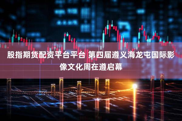股指期货配资平台平台 第四届遵义海龙屯国际影像文化周在遵启幕