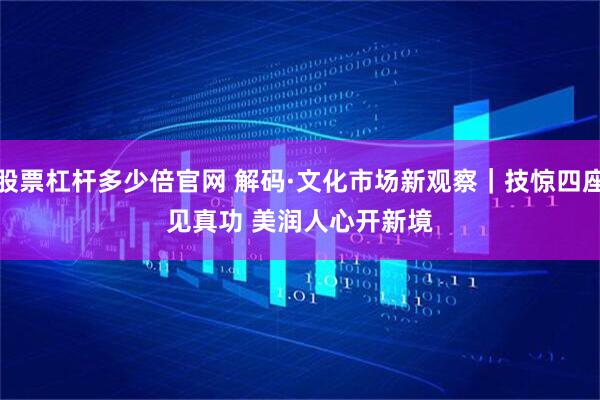股票杠杆多少倍官网 解码·文化市场新观察｜技惊四座见真功 美润人心开新境