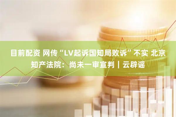 目前配资 网传“LV起诉国知局败诉”不实 北京知产法院：尚未一审宣判｜云辟谣