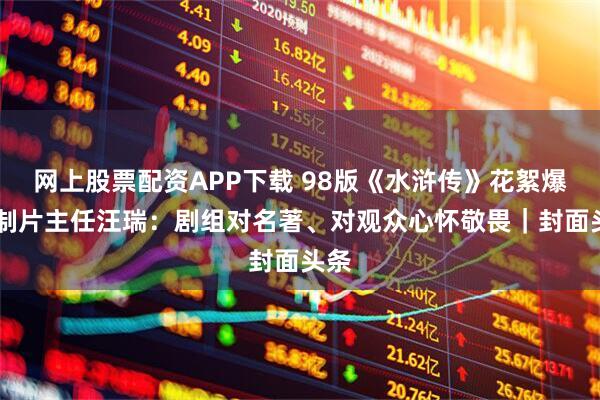 网上股票配资APP下载 98版《水浒传》花絮爆火 制片主任汪瑞：剧组对名著、对观众心怀敬畏｜封面头条