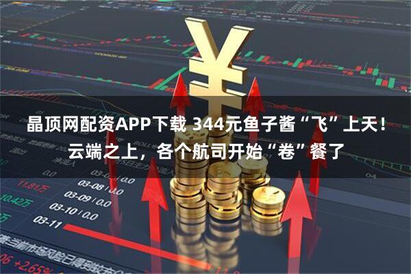 晶顶网配资APP下载 344元鱼子酱“飞”上天！云端之上，各个航司开始“卷”餐了